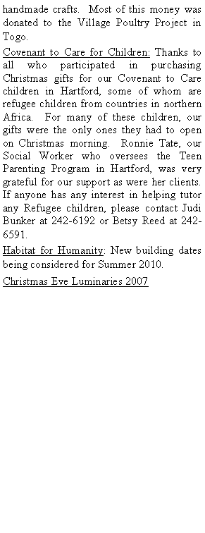Text Box: handmade crafts.  Most of this money was donated to the Village Poultry Project in Togo.Covenant to Care for Children: Thanks to all who participated in purchasing Christmas gifts for our Covenant to Care children in Hartford, some of whom are refugee children from countries in northern Africa.  For many of these children, our gifts were the only ones they had to open on Christmas morning.  Ronnie Tate, our Social Worker who oversees the Teen Parenting Program in Hartford, was very grateful for our support as were her clients.  If anyone has any interest in helping tutor any Refugee children, please contact Judi Bunker at 242-6192 or Betsy Reed at 242-6591.Habitat for Humanity: New building dates being considered for Summer 2010.Christmas Eve Luminaries 2007