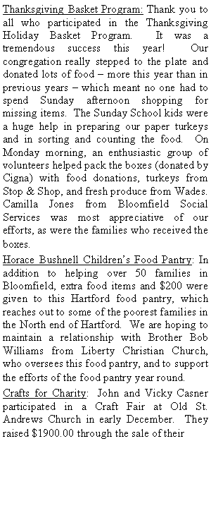 Text Box: Thanksgiving Basket Program: Thank you to all who participated in the Thanksgiving Holiday Basket Program.  It was a tremendous success this year!  Our congregation really stepped to the plate and donated lots of food � more this year than in previous years � which meant no one had to spend Sunday afternoon shopping for missing items.  The Sunday School kids were a huge help in preparing our paper turkeys and in sorting and counting the food.  On Monday morning, an enthusiastic group of volunteers helped pack the boxes (donated by Cigna) with food donations, turkeys from Stop & Shop, and fresh produce from Wades.  Camilla Jones from Bloomfield Social Services was most appreciative of our efforts, as were the families who received the boxes.Horace Bushnell Children�s Food Pantry: In addition to helping over 50 families in Bloomfield, extra food items and $200 were given to this Hartford food pantry, which reaches out to some of the poorest families in the North end of Hartford.  We are hoping to maintain a relationship with Brother Bob Williams from Liberty Christian Church, who oversees this food pantry, and to support the efforts of the food pantry year round.Crafts for Charity:  John and Vicky Casner participated in a Craft Fair at Old St. Andrews Church in early December.  They raised $1900.00 through the sale of their 